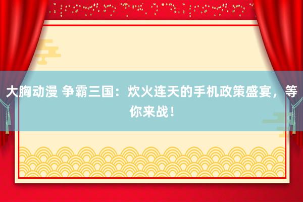 大胸动漫 争霸三国：炊火连天的手机政策盛宴，等你来战！