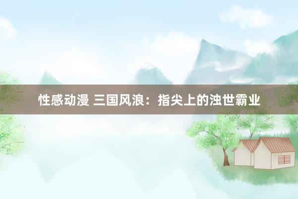 性感动漫 三国风浪：指尖上的浊世霸业
