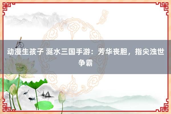 动漫生孩子 涎水三国手游：芳华丧胆，指尖浊世争霸