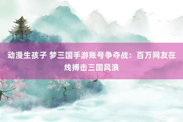 动漫生孩子 梦三国手游账号争夺战：百万网友在线搏击三国风浪