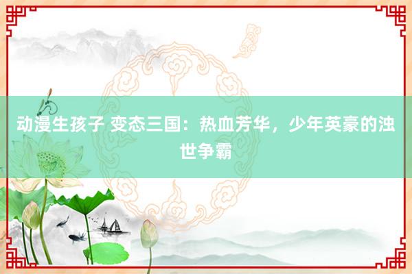 动漫生孩子 变态三国：热血芳华，少年英豪的浊世争霸