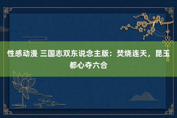 性感动漫 三国志双东说念主版：焚烧连天，昆玉都心夺六合