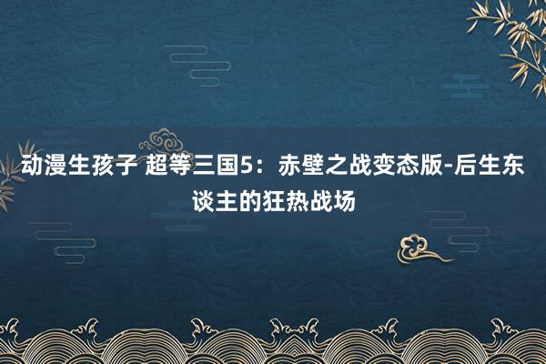 动漫生孩子 超等三国5：赤壁之战变态版-后生东谈主的狂热战场