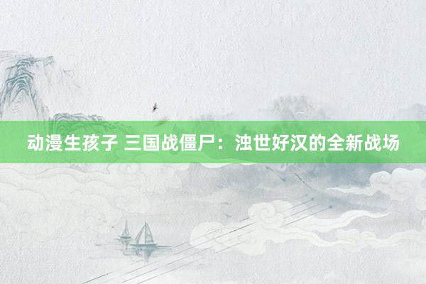 动漫生孩子 三国战僵尸：浊世好汉的全新战场