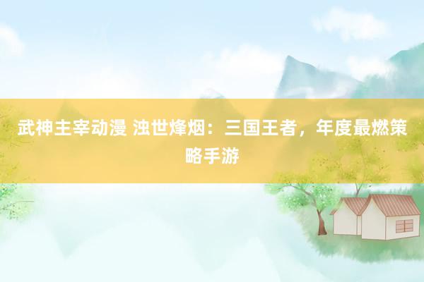 武神主宰动漫 浊世烽烟：三国王者，年度最燃策略手游