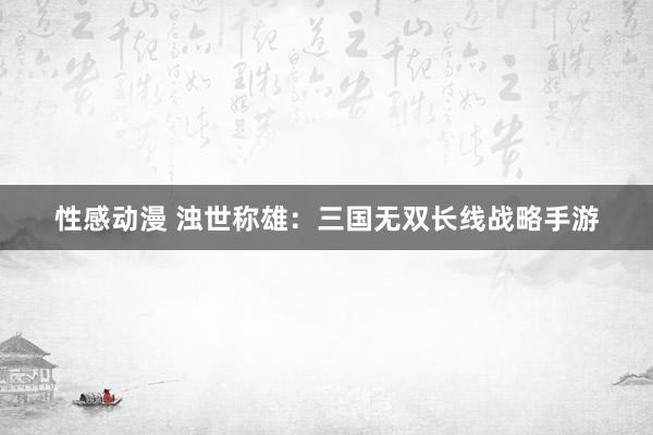 性感动漫 浊世称雄：三国无双长线战略手游