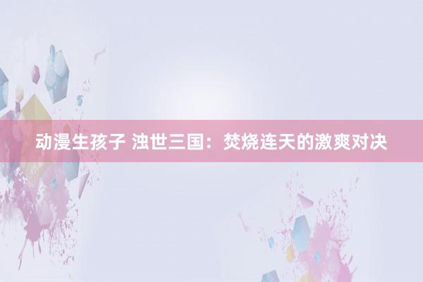 动漫生孩子 浊世三国：焚烧连天的激爽对决