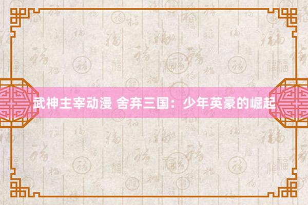 武神主宰动漫 舍弃三国：少年英豪的崛起