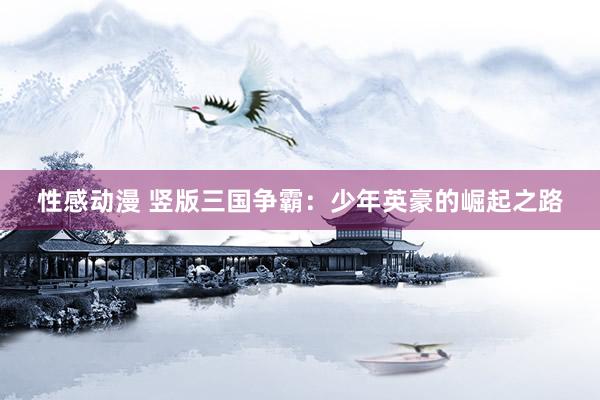 性感动漫 竖版三国争霸：少年英豪的崛起之路