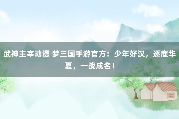 武神主宰动漫 梦三国手游官方：少年好汉，逐鹿华夏，一战成名！