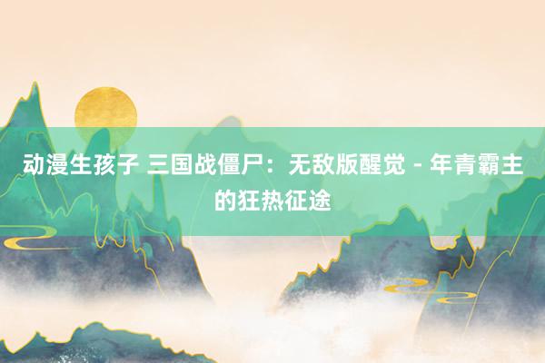 动漫生孩子 三国战僵尸：无敌版醒觉 - 年青霸主的狂热征途