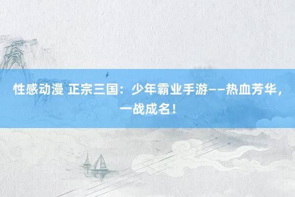 性感动漫 正宗三国：少年霸业手游——热血芳华，一战成名！
