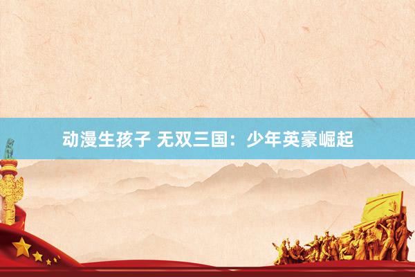 动漫生孩子 无双三国：少年英豪崛起