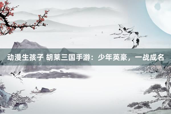 动漫生孩子 胡莱三国手游：少年英豪，一战成名