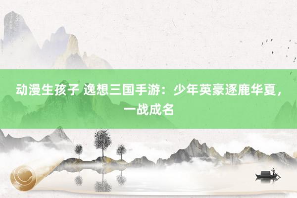 动漫生孩子 逸想三国手游：少年英豪逐鹿华夏，一战成名