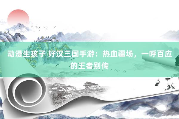 动漫生孩子 好汉三国手游：热血疆场，一呼百应的王者别传