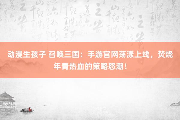 动漫生孩子 召唤三国：手游官网荡漾上线，焚烧年青热血的策略怒潮！