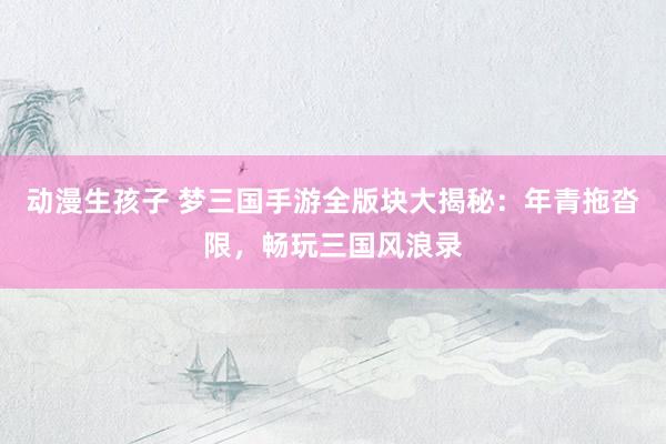 动漫生孩子 梦三国手游全版块大揭秘：年青拖沓限，畅玩三国风浪录