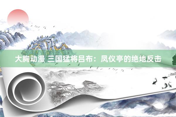 大胸动漫 三国猛将吕布：凤仪亭的绝地反击