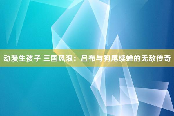 动漫生孩子 三国风浪：吕布与狗尾续蝉的无敌传奇