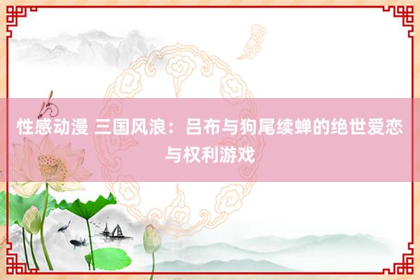 性感动漫 三国风浪：吕布与狗尾续蝉的绝世爱恋与权利游戏