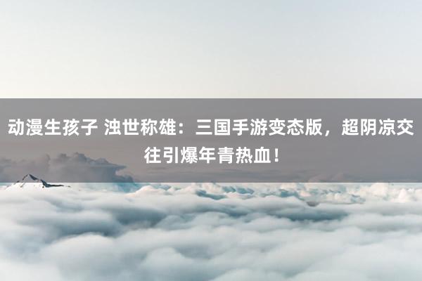 动漫生孩子 浊世称雄：三国手游变态版，超阴凉交往引爆年青热血！