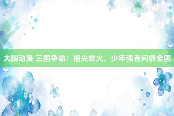 大胸动漫 三国争霸：指尖炊火，少年强者问鼎全国