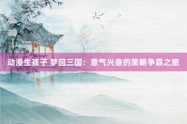 动漫生孩子 梦回三国：意气兴奋的策略争霸之旅