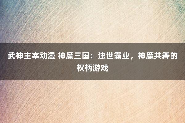 武神主宰动漫 神魔三国：浊世霸业，神魔共舞的权柄游戏
