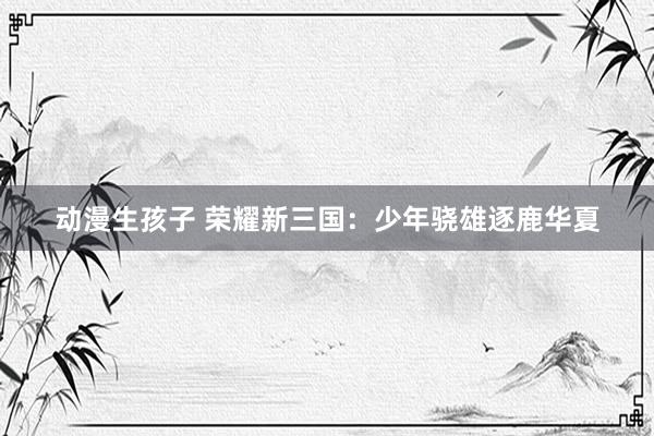动漫生孩子 荣耀新三国：少年骁雄逐鹿华夏