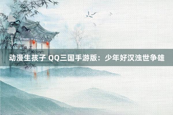 动漫生孩子 QQ三国手游版：少年好汉浊世争雄