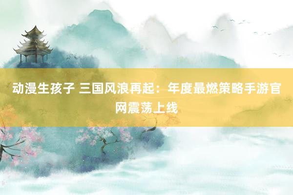 动漫生孩子 三国风浪再起：年度最燃策略手游官网震荡上线