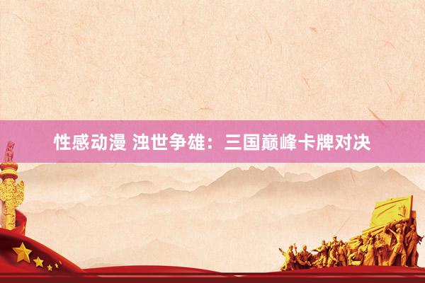 性感动漫 浊世争雄：三国巅峰卡牌对决