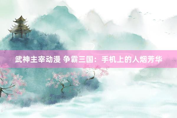武神主宰动漫 争霸三国：手机上的人烟芳华