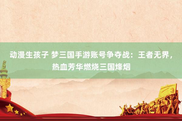 动漫生孩子 梦三国手游账号争夺战：王者无界，热血芳华燃烧三国烽烟