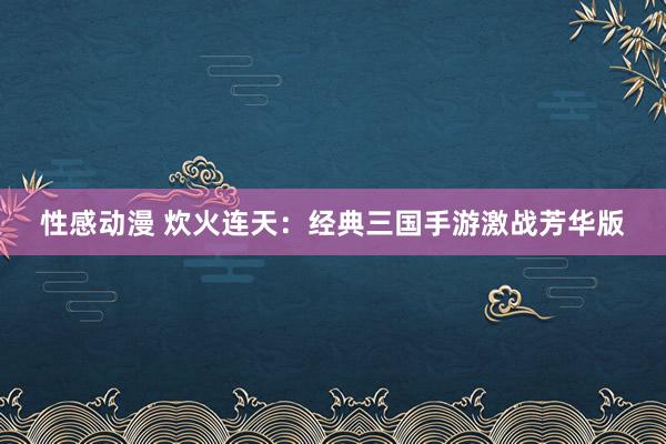 性感动漫 炊火连天：经典三国手游激战芳华版
