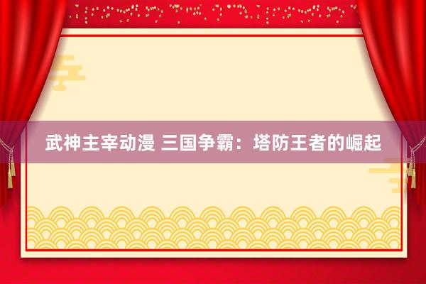 武神主宰动漫 三国争霸：塔防王者的崛起