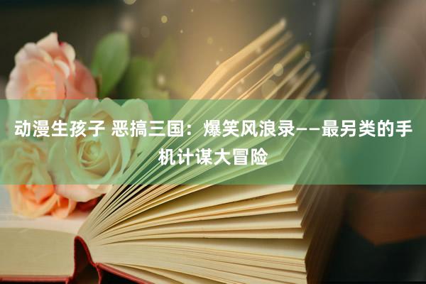 动漫生孩子 恶搞三国：爆笑风浪录——最另类的手机计谋大冒险