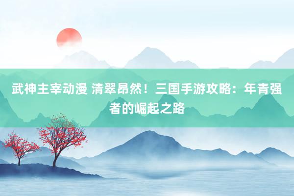 武神主宰动漫 清翠昂然！三国手游攻略：年青强者的崛起之路