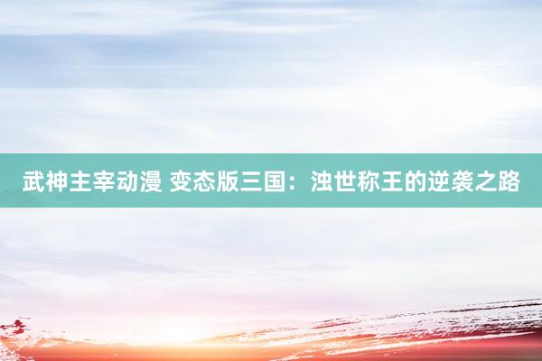 武神主宰动漫 变态版三国：浊世称王的逆袭之路