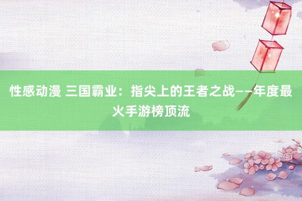 性感动漫 三国霸业：指尖上的王者之战——年度最火手游榜顶流