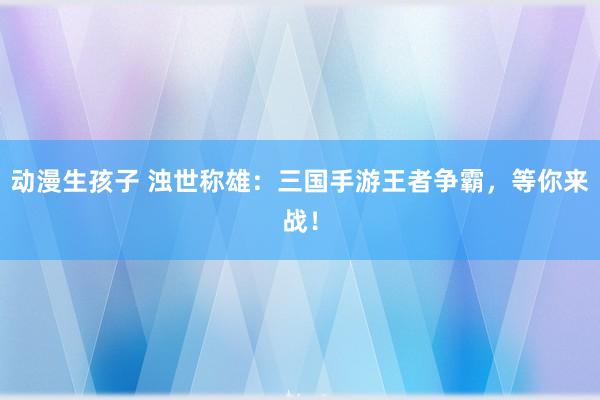 动漫生孩子 浊世称雄：三国手游王者争霸，等你来战！