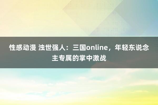 性感动漫 浊世强人：三国online，年轻东说念主专属的掌中激战
