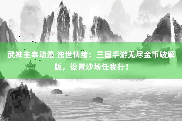 武神主宰动漫 浊世情绪：三国手游无尽金币破解版，设置沙场任我行！