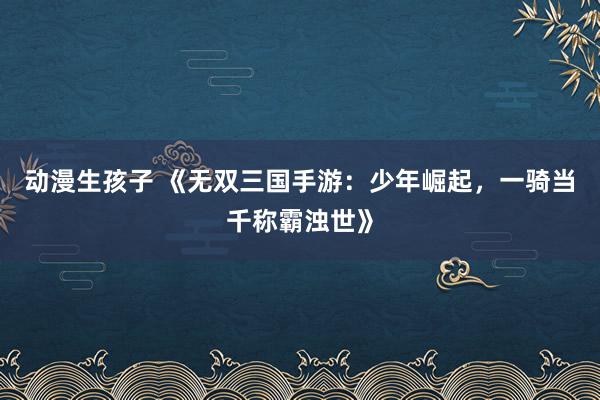 动漫生孩子 《无双三国手游：少年崛起，一骑当千称霸浊世》