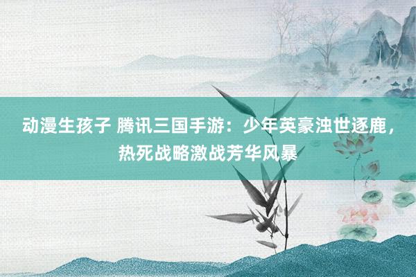 动漫生孩子 腾讯三国手游：少年英豪浊世逐鹿，热死战略激战芳华风暴