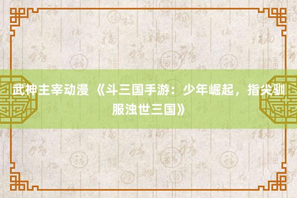 武神主宰动漫 《斗三国手游：少年崛起，指尖驯服浊世三国》