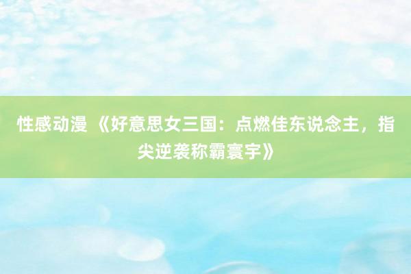 性感动漫 《好意思女三国：点燃佳东说念主，指尖逆袭称霸寰宇》