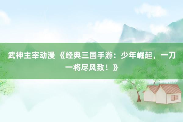 武神主宰动漫 《经典三国手游：少年崛起，一刀一将尽风致！》