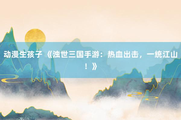 动漫生孩子 《浊世三国手游：热血出击，一统江山！》
